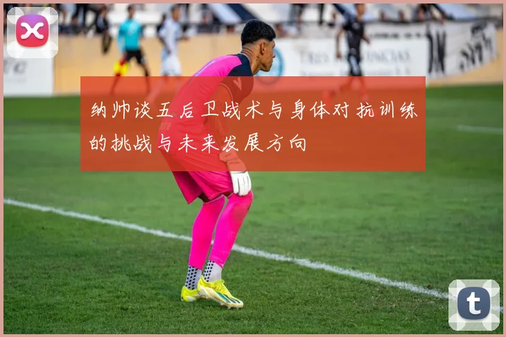 纳帅谈五后卫战术与身体对抗训练的挑战与未来发展方向