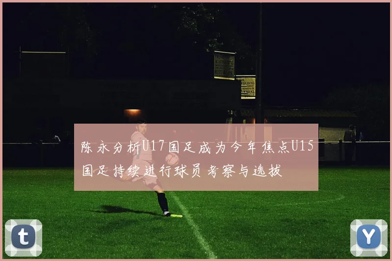 陈永分析U17国足成为今年焦点U15国足持续进行球员考察与选拔
