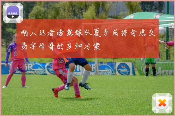 湖人记者透露球队夏季或将考虑交易字母哥的多种方案