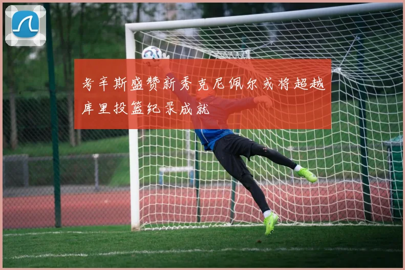 考辛斯盛赞新秀克尼佩尔或将超越库里投篮纪录成就