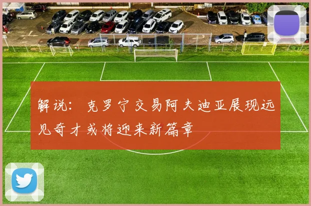 解说：克罗宁交易阿夫迪亚展现远见奇才或将迎来新篇章