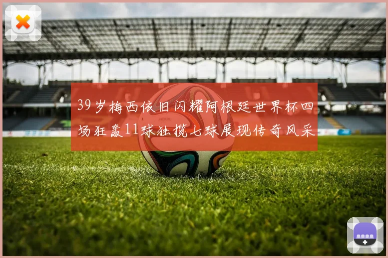 39岁梅西依旧闪耀阿根廷世界杯四场狂轰11球独揽七球展现传奇风采