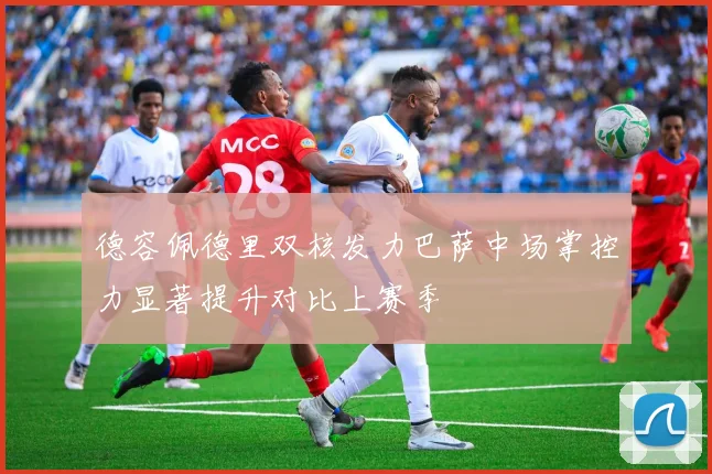 德容佩德里双核发力巴萨中场掌控力显著提升对比上赛季