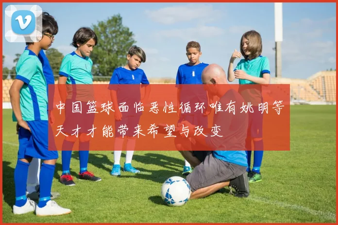 中国篮球面临恶性循环唯有姚明等天才才能带来希望与改变