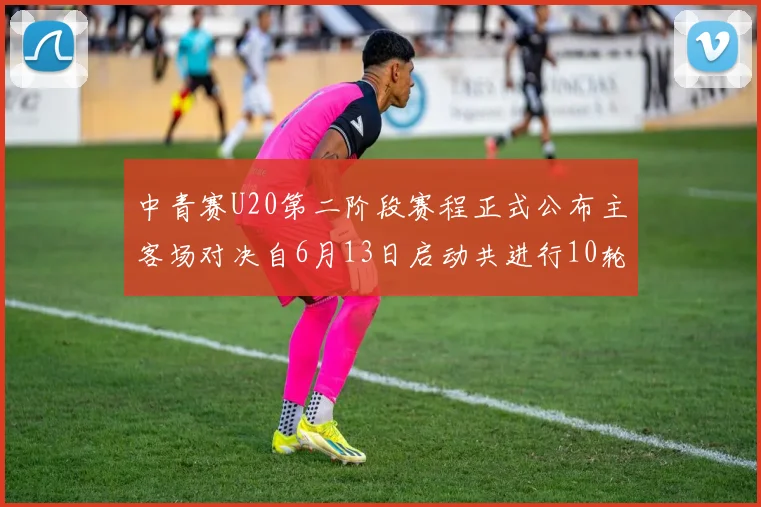中青赛U20第二阶段赛程正式公布主客场对决自6月13日启动共进行10轮较量