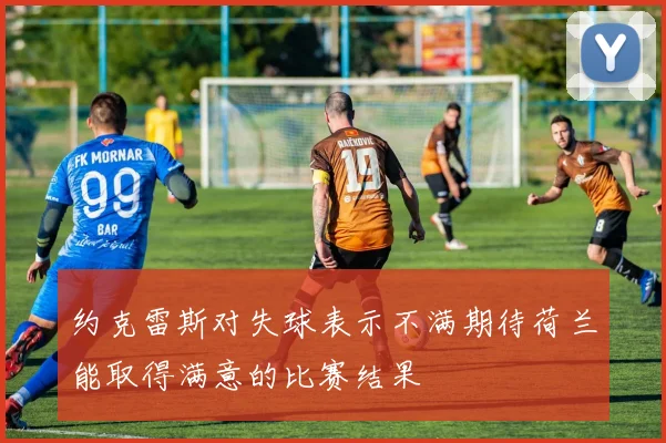 约克雷斯对失球表示不满期待荷兰能取得满意的比赛结果