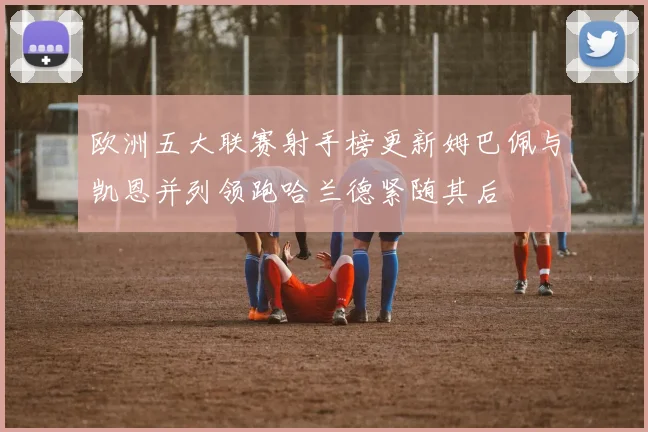 欧洲五大联赛射手榜更新姆巴佩与凯恩并列领跑哈兰德紧随其后