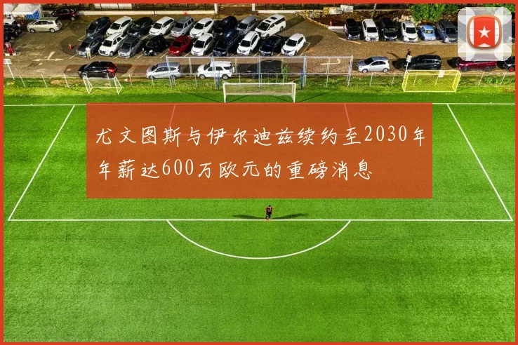 尤文图斯与伊尔迪兹续约至2030年年薪达600万欧元的重磅消息